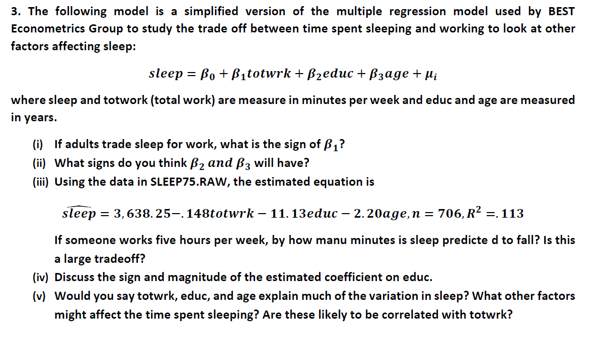 3. The following model is a simplified version of the multiple regression model used by BEST
Econometrics Group to study the trade off between time spent sleeping and working to look at other
factors affecting sleep:
sleep %3D Bo + Вitotwrk + Bzeduc + Bзадe + M,
where sleep and totwork (total work) are measure in minutes per week and educ and age are measured
in years.
(i) If adults trade sleep for work, what is the sign of B,?
(ii) What signs do you think B2 and B3 wilI have?
(iii) Using the data in SLEEP75.RAW, the estimated equation is
sleep
— 3, 638.25—.148totwrk — 11.13educ — 2.20аge, п %3
706, R? =. 113
-
If someone works five hours per week, by how manu minutes is sleep predicte d to fall? Is this
a large tradeoff?
(iv) Discuss the sign and magnitude of the estimated coefficient on educ.
(v) Would you say totwrk, educ, and age explain much of the variation in sleep? What other factors
might affect the time spent sleeping? Are these likely to be correlated with totwrk?
