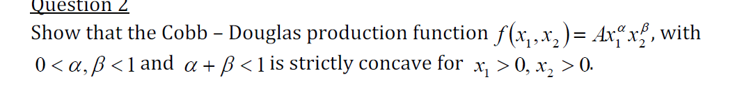 Question 2
Show that the Cobb – Douglas production function f(x,,x,)= Ax“x , with
0 < a, B <1 and a + B<1 is strictly concave for x, > 0, x, > 0.
-
