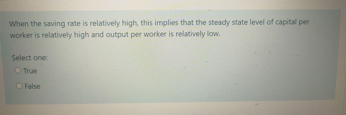 When the saving rate is relatively high, this implies that the steady state level of capital per
worker is relatively high and output per worker is relatively low.
Select one:
O True
O False
