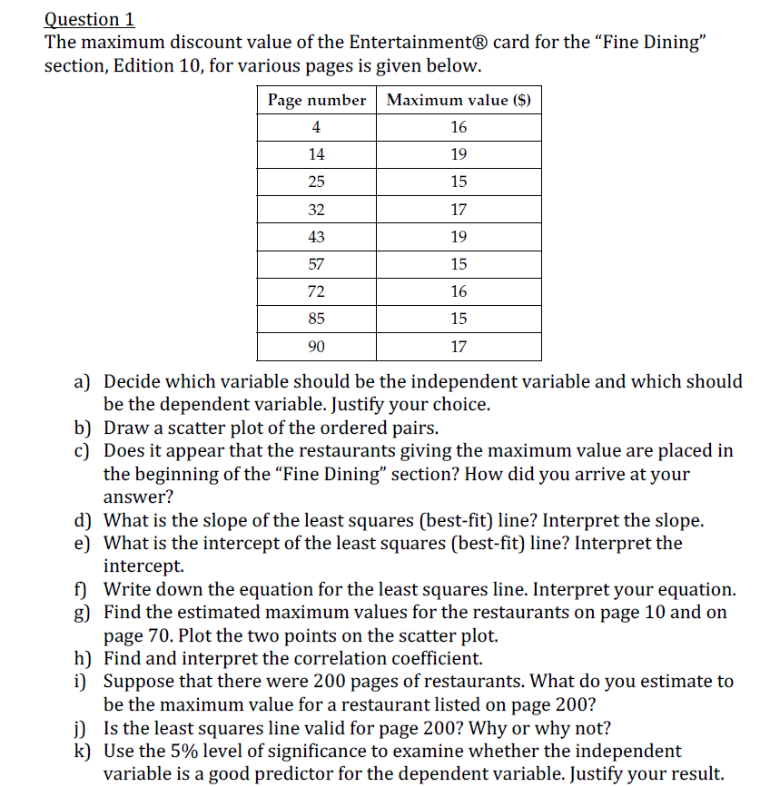 Question 1
The maximum discount value of the Entertainment® card for the "Fine Dining"
section, Edition 10, for various pages is given below.
Page number Maximum value ($)
4
16
14
19
25
15
32
17
43
19
57
15
72
16
85
15
90
17
a) Decide which variable should be the independent variable and which should
be the dependent variable. Justify your choice.
b) Draw a scatter plot of the ordered pairs.
c) Does it appear that the restaurants giving the maximum value are placed in
the beginning of the "Fine Dining" section? How did you arrive at your
answer?
d) What is the slope of the least squares (best-fit) line? Interpret the slope.
e) What is the intercept of the least squares (best-fit) line? Interpret the
intercept.
f) Write down the equation for the least squares line. Interpret your equation.
g) Find the estimated maximum values for the restaurants on page 10 and on
page 70. Plot the two points on the scatter plot.
h) Find and interpret the correlation coefficient.
i) Suppose that there were 200 pages of restaurants. What do you estimate to
be the maximum value for a restaurant listed on page 200?
j) Is the least squares line valid for page 200? Why or why not?
k) Use the 5% level of significance to examine whether the independent
variable is a good predictor for the dependent variable. Justify your result.
