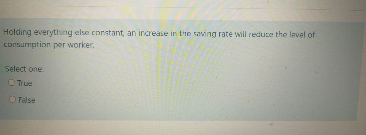 Holding everything else constant, an increase in the saving rate will reduce the level of
consumption per worker.
Select one:
True
O False
