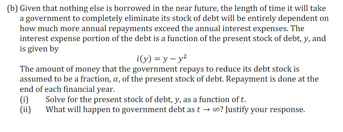 (b) Given that nothing else is borrowed in the near future, the length of time it will take
a government to completely eliminate its stock of debt will be entirely dependent on
how much more annual repayments exceed the annual interest expenses. The
interest expense portion of the debt is a function of the present stock of debt, y, and
is given by
i(y) %3D у — у?
The amount of money that the government repays to reduce its debt stock is
assumed to be a fraction, a, of the present stock of debt. Repayment is done at the
end of each financial year.
(i)
(ii)
Solve for the present stock of debt, y, as a function of t.
What will happen to government debt as t → ∞? Justify your response.
