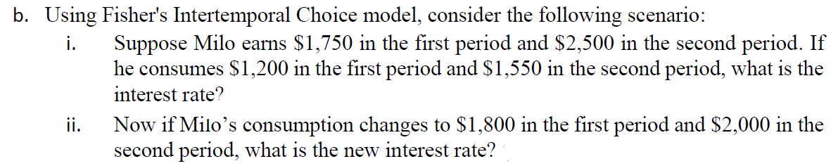 b. Using Fisher's Intertemporal Choice model, consider the following scenario:
Suppose Milo earns $1,750 in the first period and $2,500 in the second period. If
he consumes $1,200 in the first period and $1,550 in the second period, what is the
i.
interest rate?
ii.
Now if Milo's consumption changes to $1,800 in the first period and $2,000 in the
second period, what is the new interest rate?
