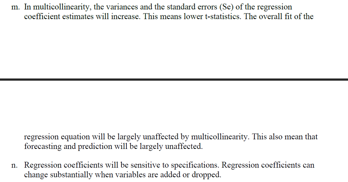 m. In multicollinearity, the variances and the standard errors (Se) of the regression
coefficient estimates will increase. This means lower t-statistics. The overall fit of the
regression equation will be largely unaffected by multicollinearity. This also mean that
forecasting and prediction will be largely unaffected.
n. Regression coefficients will be sensitive to specifications. Regression coefficients can
change substantially when variables are added or dropped.
