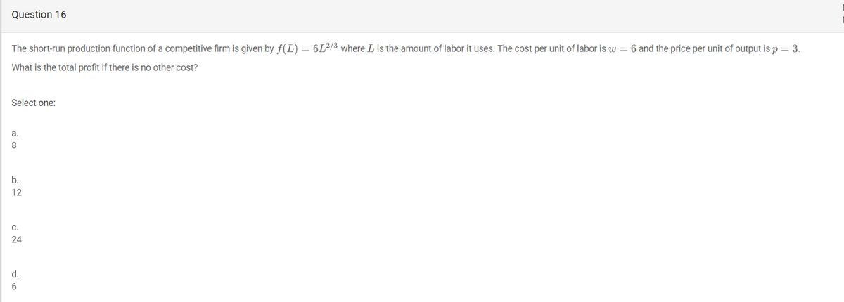 Question 16
The short-run production function of a competitive firm is given by f(L) = 6L²/3 where L is the amount of labor it uses. The cost per unit of labor is w = 6 and the price per unit of output is p = 3.
What is the total profit if there is no other cost?
Select one:
a.
8.
b.
12
C.
24
d.
