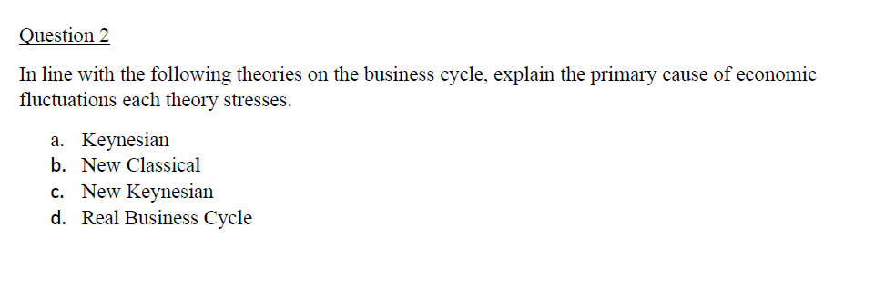 Question 2
In line with the following theories on the business cycle, explain the primary cause of economic
fluctuations each theory stresses.
a. Keynesian
b. New Classical
c. New Keynesian
d. Real Business Cycle
