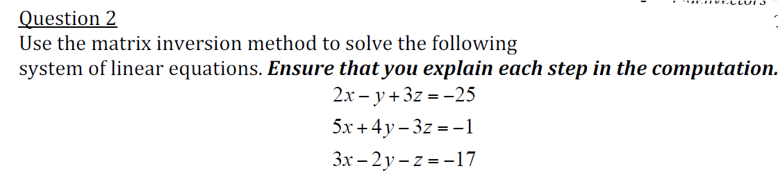 Question 2
Use the matrix inversion method to solve the following
system of linear equations. Ensure that you explain each step in the computation.
2.x – y + 3z = -25
5x + 4y – 3z = -1
3x – 2y – z = -17
