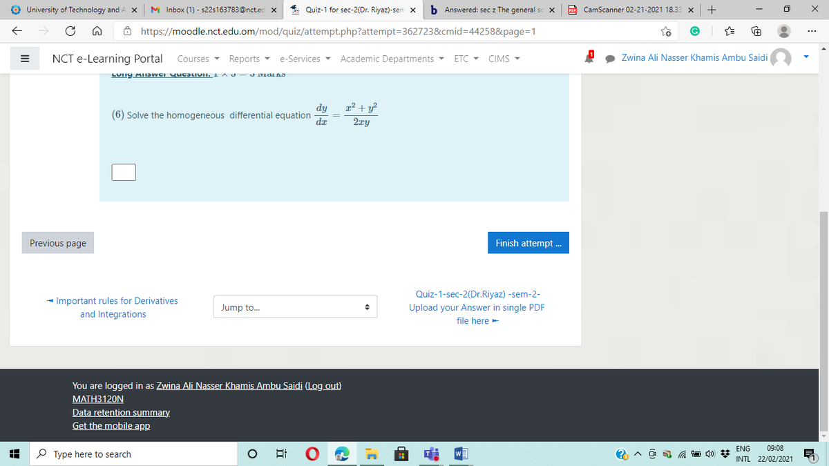 O University of Technology and
M Inbox (1) - s22s163783@nct.ed x
* Quiz-1 for sec-2(Dr. Riyaz)-sen x
b Answered: sec z The general sc X
CamScanner 02-21-2021 18.33 x
+
ô https://moodle.nct.edu.om/mod/quiz/attempt.php?attempt=362723&cmid=D44258&page=1
NCT e-Learning Portal
Reports -
Academic Departments -
Zwina Ali Nasser Khamis Ambu Saidi
Courses -
e-Services -
ETC - CIMS -
x² + y?
2xy
dy
(6) Solve the homogeneous differential equation
dr
Previous page
Finish attempt.
Quiz-1-sec-2(Dr.Riyaz) -sem-2-
- Important rules for Derivatives
and Integrations
Jump to.
Upload your Answer in single PDF
file here-
You are logged in as Zwina Ali Nasser Khamis Ambu Saidi (Log out)
МАТНЗ120N
Data retention summary.
Get the mobile app
ENG
09:08
P Type here to search
INTL 22/02/2021
