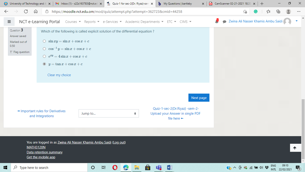 O University of Technology and.
M Inbox (1) - s22s163783@nct.ed x
* Quiz-1 for sec-2(Dr. Riyaz)-sen x
b My Questions | bartleby
CamScanner 02-21-2021 18.33 x
+
ô https://moodle.nct.edu.om/mod/quiz/attempt.php?attempt=362723&cmid=D44258
NCT e-Learning Portal
Courses - Reports - e-Services - Academic Departments -
ETC - CIMS -
Zwina Ali Nasser Khamis Ambu Saidi
Question 3
Which of the following is called explicit solution of the differential equation ?
Answer saved
Marked out of
O sin ry = sin z + cosI +c
0.50
O cos y = sin x + cos z +c
- 1
P Flag question
O eV = 4 sin z + cosr +c
y = tan x + cos z + c
Clear my choice
Next page
Quiz-1-sec-2(Dr.Riyaz) -sem-2-
- Important rules for Derivatives
and Integrations
Jump to.
Upload your Answer in single PDF
file here-
You are logged in as Zwina Ali Nasser Khamis Ambu Saidi (Log out)
МАТНЗ120N
Data retention summary.
Get the mobile app
ENG
09:10
P Type here to search
INTL 22/02/2021
