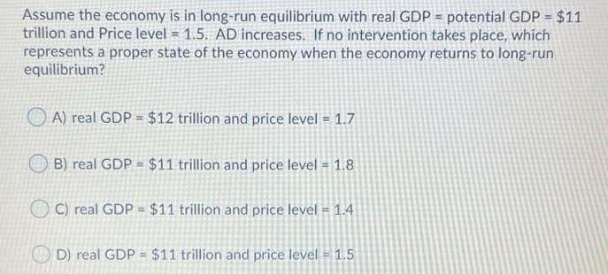 Assume the economy is in long-run equilibrium with real GDP = potential GDP = $11
trillion and Price level = 1.5. AD increases. If no intervention takes place, which
represents a proper state of the economy when the economy returns to long-run
equilibrium?
A) real GDP = $12 trillion and price level = 1.7
O B) real GDP = $11 trillion and price level = 1.8
O C) real GDP = $11 trillion and price level = 1.4
D) real GDP = $11 trillion and price level = 1.5
