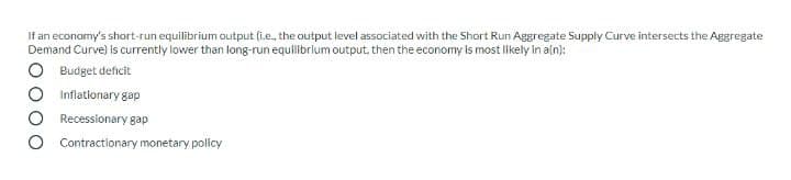 If an economy's short-run equilibrium output (i.e., the output level associated with the Short Run Aggregate Supply Curve intersects the Aggregate
Demand Curve) Is currently lower than long-run equilibrium output, then the economy Is most likely in aln):
Budget deficit
Inflationary gap
Recessionary gap
Contractionary monetary policy
