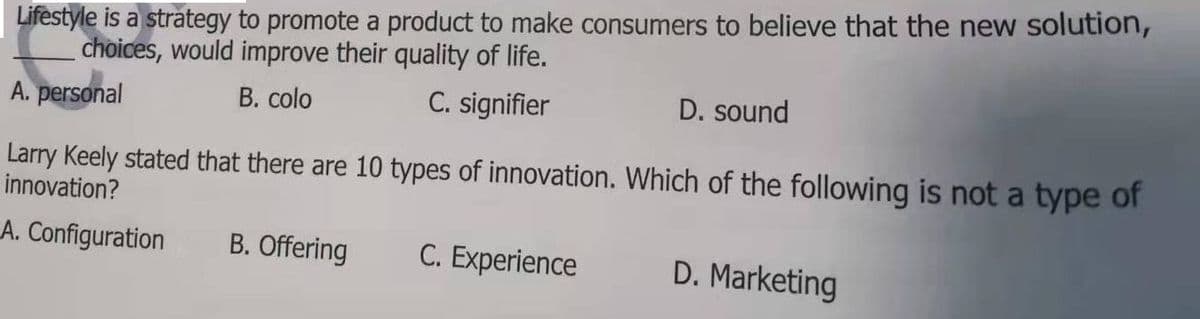 Lifestyle is a strategy to promote a product to make consumers to believe that the new solution,
choices, would improve their quality of life.
A. personal
B. colo
C. signifier
D. sound
Larry Keely stated that there are 10 types of innovation. Which of the following is not a type of
innovation?
A. Configuration
B. Offering
C. Experience
D. Marketing
