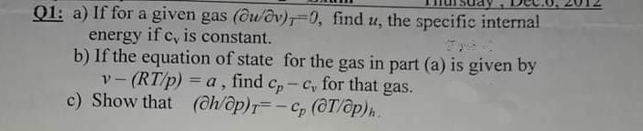 Q1: a) If for a given gas (Ou/ov)0, find u, the specific internal
energy if c, is constant.
b) If the equation of state for the gas in part (a) is given by
v-(RT/p) = a, find c,- c, for that gas.
c) Show that (@h/op)r=-C, (@T/ôp)n.
