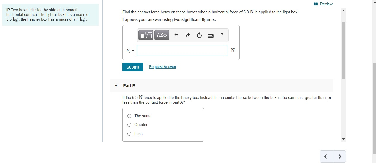 Review
IP Two boxes sit side-by-side on a smooth
horizontal surface. The lighter box has a mass of
5.5 kg , the heavier box has a mass of 7.4 kg
Find the contact force between these boxes when a horizontal force of 5.3 N is applied to the light box.
Express your answer using two significant figures.
?
F =
N
Submit
Request Answer
Part B
If the 5.3-N force is applied to the heavy box instead, is the contact force between the boxes the same as, greater than, or
less than the contact force in part A?
O The same
O Greater
O Less
