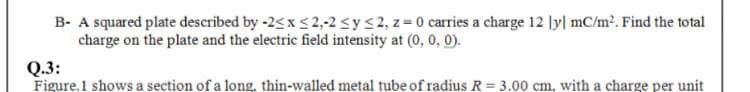 B- A squared plate described by -2< x < 2,-2 sys2, z=0 carries a charge 12 ly| mC/m². Find the total
charge on the plate and the electric field intensity at (0, 0, 0).
Q.3:
Figure.1 shows a section of a long, thin-walled metal tube of radius R = 3.00 cm, with a charge per unit
