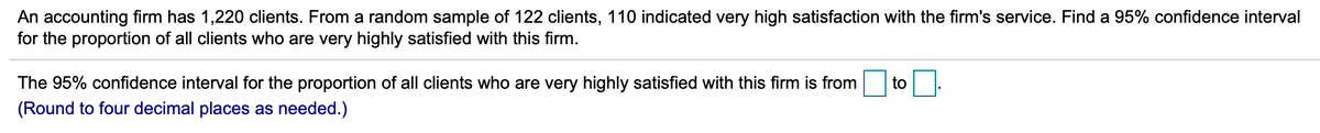 An accounting firm has 1,220 clients. From a random sample of 122 clients, 110 indicated very high satisfaction with the firm's service. Find a 95% confidence interval
for the proportion of all clients who are very highly satisfied with this firm.
The 95% confidence interval for the proportion of all clients who are very highly satisfied with this firm is from
to
(Round to four decimal places as needed.)
