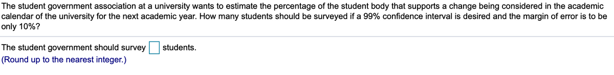 The student government association at a university wants to estimate the percentage of the student body that supports a change being considered in the academic
calendar of the university for the next academic year. How many students should be surveyed if a 99% confidence interval is desired and the margin of error is to be
only 10%?
The student government should survey
students.
(Round up to the nearest integer.)
