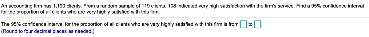 An accounting firm has 1,190 clients. From a random sample of 119 clients, 108 indicated very high satisfaction with the firm's service. Find a 95% confidence interval
for the proportion of all clients who are very highly satisfied with this firm.
The 95% confidence interval for the proportion of all clients who are very highly satisfied with this firm is from
to
(Round to four decimal places as needed.)
