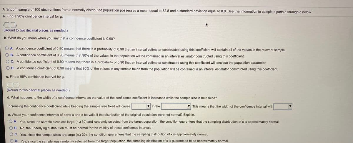 A random sample of 100 observations from a normally distributed population possesses a mean equal to 82.8 and a standard deviation equal to 8.8. Use this information to complete parts a through e below.
a. Find a 90% confidence interval for u.
(Round to two decimal places as needed.)
b. What do you mean when you say that a confidence coefficient is 0.90?
O A. A confidence coefficient of 0.90 means that there is a probability of 0.90 that an interval estimator constructed using this coefficient will contain all of the values in the relevant sample.
O B. A confidence coefficient of 0.90 means that 90% of the values in the population will be contained in an interval estimator constructed using this coefficient.
O C. A confidence coefficient of 0.90 means that there is a probability of 0.90 that an interval estimator constructed using this coefficient will enclose the population parameter.
D. A confidence coefficient of 0.90 means that 90% of the values in any sample taken from the population will be contained in an interval estimator constructed using this coefficient.
c. Find a 95% confidence interval for u.
(Round to two decimal places as needed.)
d. What happens to the width of a confidence interval as the value of the confidence coefficient is increased while the sample size is held fixed?
Increasing the confidence coefficient while keeping the sample size fixed will cause
in the
This means that the width of the confidence interval will
e. Would your confidence intervals of parts a and c be valid if the distribution of the original population were not normal? Explain.
O A. Yes, since the sample sizes are large (n2 30) and randomly selected from the target population, the condition guarantees that the sampling distribution of x is approximately normal.
B. No, the underlying distribution must be normal for the validity of these confidence intervals
C. Yes, since the sample sizes are large (n2 30), the condition guarantees that the sampling distribution of x is approximately normal.
D. Yes, since the sample was randomly selected from the target population, the sampling distribution of x is guaranteed to be approximately normal.
