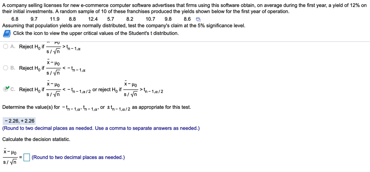 A company selling licenses for new e-commerce computer software advertises that firms using this software obtain, on average during the first year, a yield of 12% on
their initial investments. A random sample of 10 of these franchises produced the yields shown below for the first year of operation.
6.8
9.7
11.9
8.8
12.4
5.7
8.2
10.7
9.8
8.6
Assuming that population yields are normally distributed, test the company's claim at the 5% significance level.
Click the icon to view the upper critical values of the Student's t distribution.
PO
A. Reject H, if
>tn
- 1,0
s/ yn
X- Ho
B. Reject Ho if
s/ yn
- tn - 1,a
く
メーP0
>tn - 1,a/ 2
s/ yn
X- HO
C. Reject H, if
s/ yn
<- n - 1,a/2 or reject H, if
Determine the value(s) for - t,n – 1.a» tn – 1.g• or ±tn- 1.g/2 as appropriate for this test.
- 2.26, + 2.26
(Round to two decimal places as needed. Use a comma to separate answers as needed.)
Calculate the decision statistic.
×ーPO
(Round to two decimal places as needed.)
s/ yn
