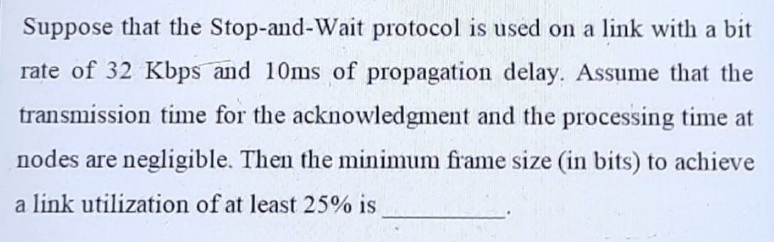 Suppose that the Stop-and-Wait protocol is used on a link with a bit
rate of 32 Kbps and 10ms of propagation delay. Assume that the
transmission time for the acknowledgment and the processing time at
nodes are negligible. Then the minimum frame size (in bits) to achieve
a link utilization of at least 25% is
