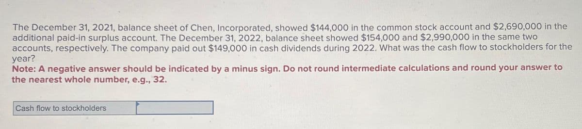 The December 31, 2021, balance sheet of Chen, Incorporated, showed $144,000 in the common stock account and $2,690,000 in the
additional paid-in surplus account. The December 31, 2022, balance sheet showed $154,000 and $2,990,000 in the same two
accounts, respectively. The company paid out $149,000 in cash dividends during 2022. What was the cash flow to stockholders for the
year?
Note: A negative answer should be indicated by a minus sign. Do not round intermediate calculations and round your answer to
the nearest whole number, e.g., 32.
Cash flow to stockholders