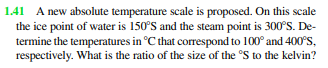 1.41 A new absolute temperature scale is proposed. On this scale
the ice point of water is 150°S and the steam point is 300°S. De-
termine the temperatures in °C that correspond to 100° and 400°S,
respectively. What is the ratio of the size of the 'S to the kelvin?