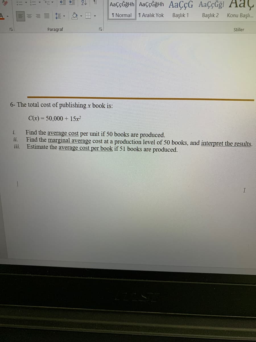 AaççĞğHh AaççöğHh AaÇçG AaÇçĞğl AaÇ
前,心,田。
I Normal
1 Aralık Yok
Başlık 1
Başlık 2
Konu Başlı.
Paragraf
Stiller
6- The total cost of publishing x book is:
C(x) = 50,000 + 15x?
Find the average cost per unit if 50 books are produced.
Find the marginal average cost at a production level of 50 books, and interpret the results.
Estimate the average cost per book if 51 books are produced.
i.
ii.
iii.
