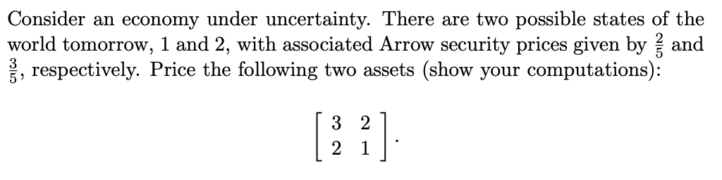 Consider an economy under uncertainty. There are two possible states of the
world tomorrow, 1 and 2, with associated Arrow security prices given by and
, respectively. Price the following two assets (show your computations):
3
3 2
1
