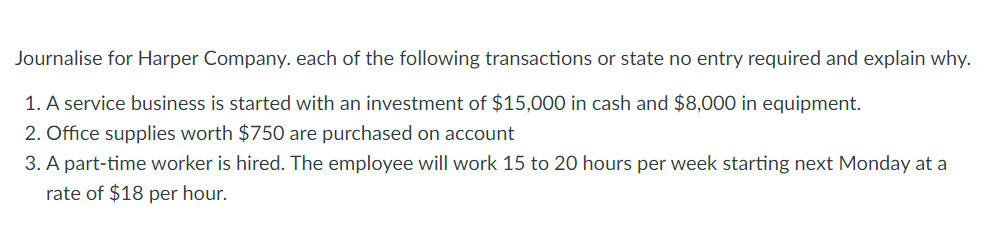 Journalise for Harper Company. each of the following transactions or state no entry required and explain why.
1. A service business is started with an investment of $15,00O in cash and $8,000 in equipment.
2. Office supplies worth $750 are purchased on account
3. A part-time worker is hired. The employee will work 15 to 20 hours per week starting next Monday at a
rate of $18 per hour.
