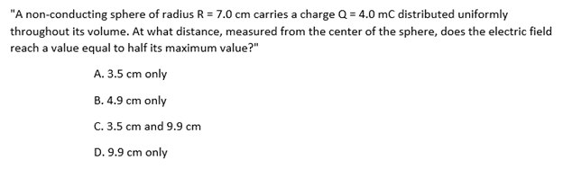 "A non-conducting sphere of radius R = 7.0 cm carries a charge Q = 4.0 mC distributed uniformly
throughout its volume. At what distance, measured from the center of the sphere, does the electric field
reach a value equal to half its maximum value?"
A. 3.5 cm only
B. 4.9 cm only
C. 3.5 cm and 9.9 cm
D. 9.9 cm only
