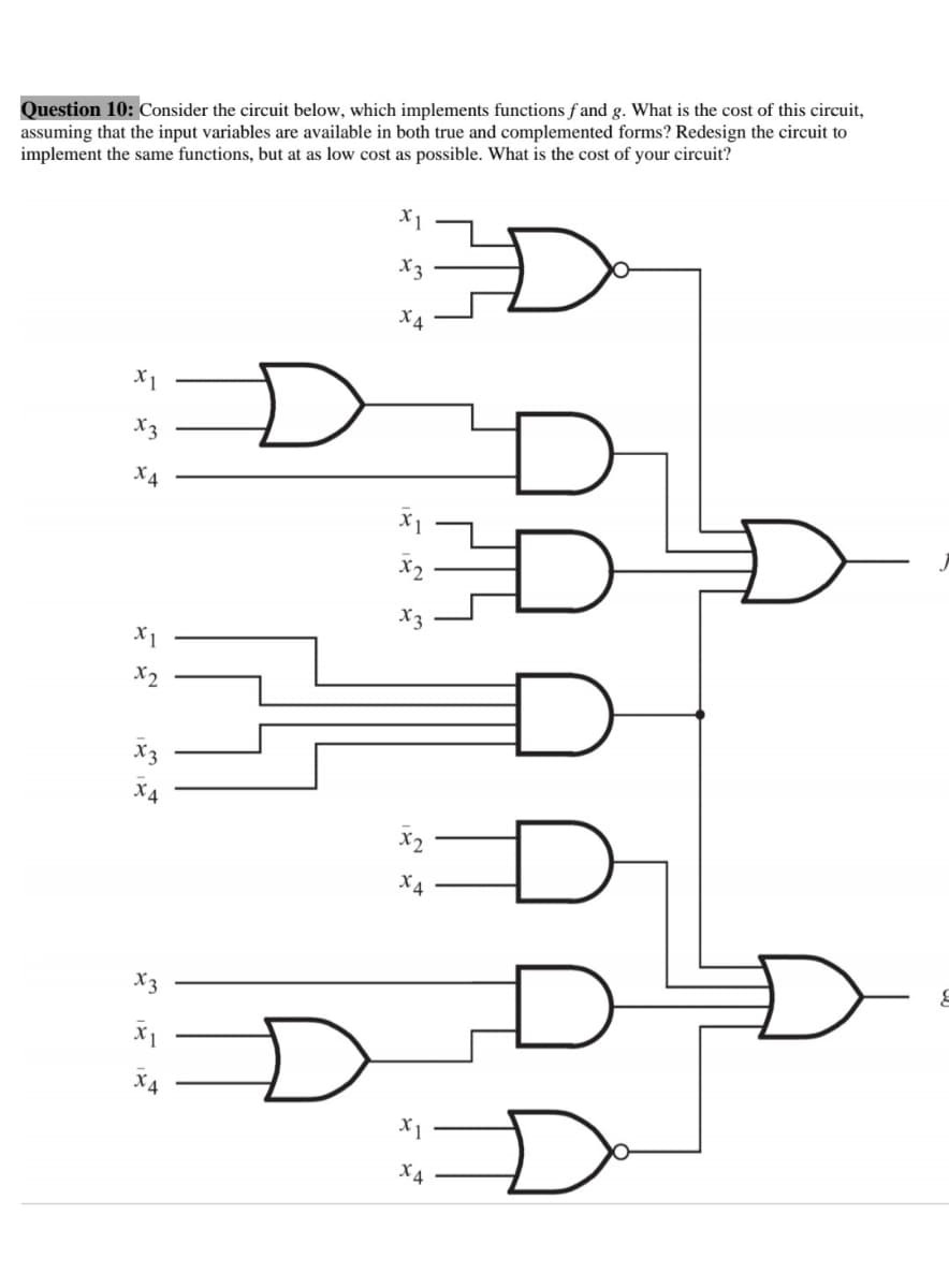 Question 10: Consider the circuit below, which implements functions f and g. What is the cost of this circuit,
assuming that the input variables are available in both true and complemented forms? Redesign the circuit to
implement the same functions, but at as low cost as possible. What is the cost of your circuit?
X3
X4
X1
X3
X4
X2
X3
X1
X2
X4
X4
X3
X4
X1
X4
