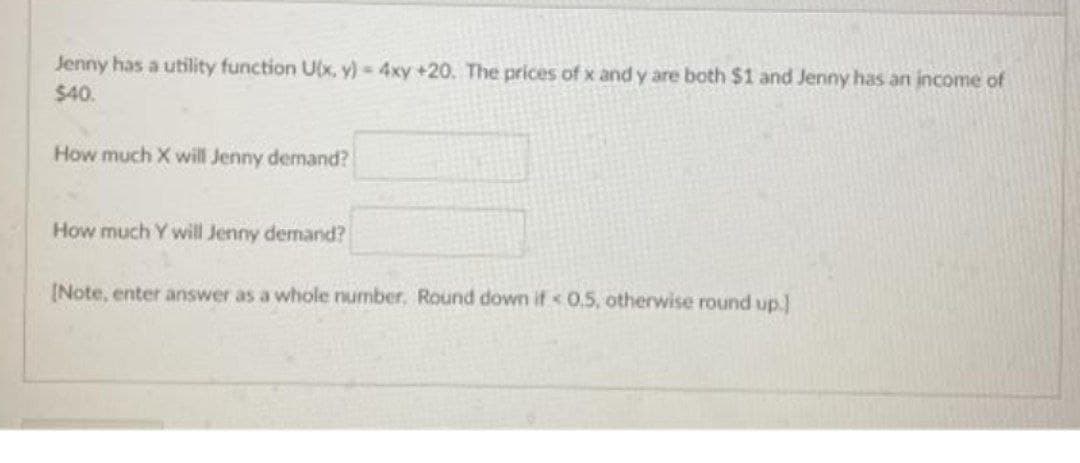 Jenny has a utility function U(x, y) 4xy +20. The prices of x and y are both $1 and Jenny has an income of
$40.
How much X will Jenny demand?
How much Y will Jenny demand?
[Note, enter answer as a whole number, Round down if < 0.5, otherwise round up.]
