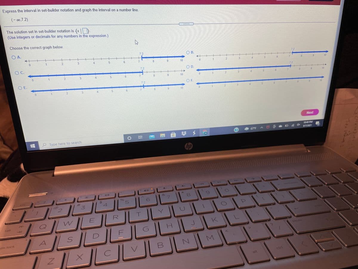 Express the interval in set-builder notation and graph the interval on a number line.
(- 00,7 2)
The solution set in set-builder notation is x
(Use integers or decimals for any numbers in the expression.)
Choose the correct graph below.
O A.
O B.
7.2
4.
10
1
C.
3
10
O D.
7.2
2.
9.
10
O E.
10
7.2
OF.
4
8.
10
10
Next
67 F A U
10:40 PM
7/2021
0耳
Type here to search
hp
EGO
f7
15
米
backsoae
&
esc
#3
3.
4
2.
enter
tab
K
H.
pause
D
lock
ctrl
alt
Box i
www.
7.
2.
Σ
%24
