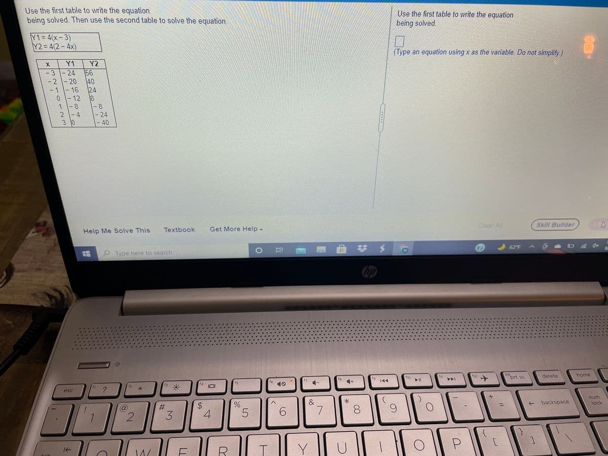 Use the first table to write the equation
being solved. Then use the second table to solve the equation.
Use the first table to write the equation
being solved.
Y1= 4(x-3)
Y2=D4(2-4x)
(Type an equation using x as the variable. Do not simplify)
Y1
Y2
-3 \-24
-2-20
-1-16
40
24
01-12
1-8
2-4
3 10
-8
-24
-40
Clear All
Skill Builder
C
Help Me Solve This
Textbook
Get More Help -
62 F
Type here to search
hp
f12
ins
prt sc
delete
home
f10
f11
f7
f8
f9
|44
f6
10
+1
f5
f3
?
esc
num
&
backspace
lock
%3D
6.
8.
P.
[
Y
个
4.
%24
LL
3.
23
2)
