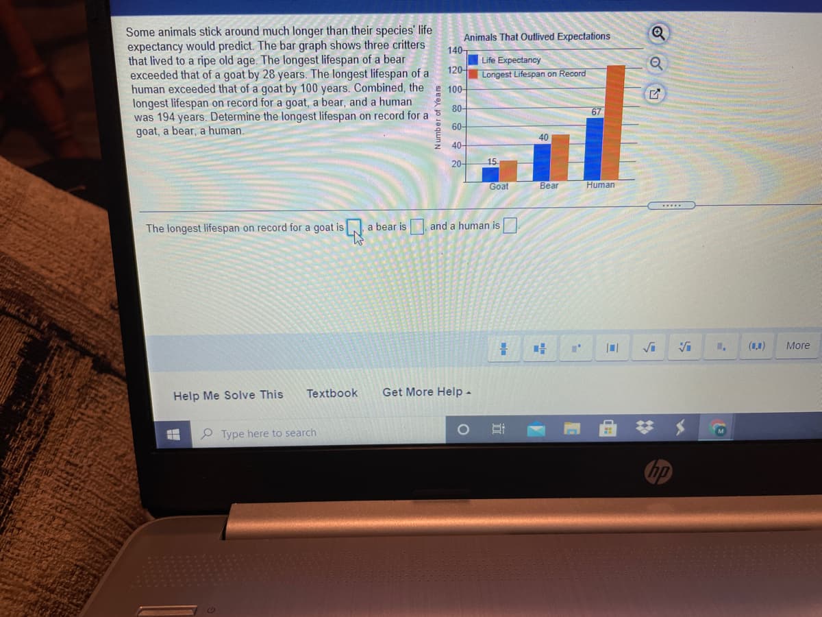 Some animals stick around much longer than their species' life
expectancy would predict. The bar graph shows three critters
that lived to a ripe old age. The longest lifespan of a bear
exceeded that of a goat by 28 years. The longest lifespan of a
human exceeded that of a goat by 100 years. Combined, the e 100-
longest lifespan on record for a goat, a bear, and a human
was 194 years. Determine the longest lifespan on record for a
goat, a bear, a human.
Animals That Outlived Expectations
140-
Life Expectancy
120-
Longest Lifespan on Record
80-
67
60-
40
40-
20-
15
Goat
Bear
Human
The longest lifespan on record for a goat is
a bear is and a human is
(1,1)
More
Help Me Solve This
Textbook
Get More Help -
P Type here to search
hp
