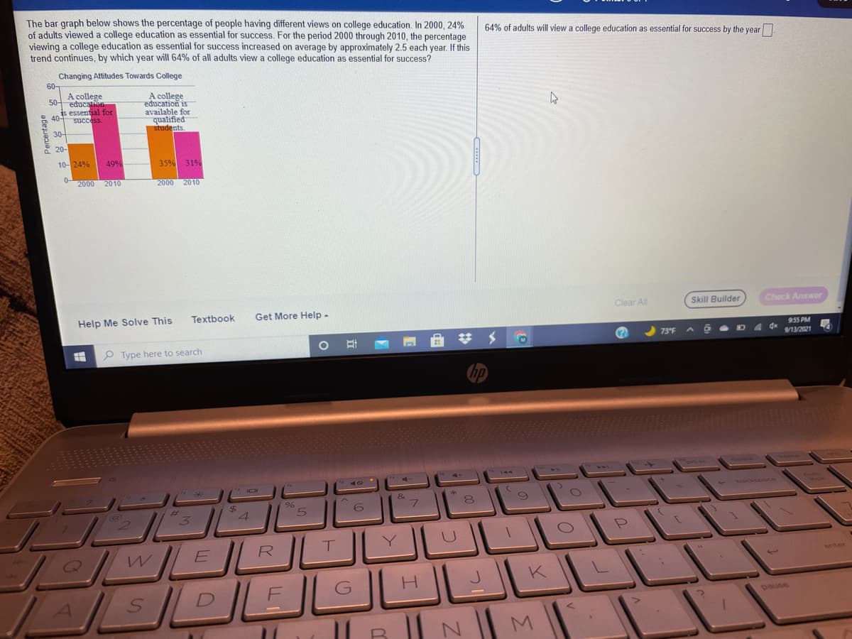 The bar graph below shows the percentage of people having different views on college education. In 2000, 24%
of adults viewed a college education as essential for success. For the period 2000 through 2010, the percentage
viewing a college education as essential for success increased on average by approximately 2.5 each year. If this
trend continues, by which year will 64% of all adults view a college education as essential for success?
64% of adults will view a college education as essential for success by the year
Changing Attitudes Towards College
60-
A college
50 educato
is
available for
qualified
students.
is essential for
SUccess.
으 404
30-
10-24%
49%
35%
31%
0-
2000 2010
2000 2010
Help Me Solve This
Textbook
Get More Help -
Clear All
Skill Builder
Check Answer
9:55 PM
73°F
9/13/2021
P Type here to search
backspace
24
4.
7.
6.
E R
K
pause
Percentage
