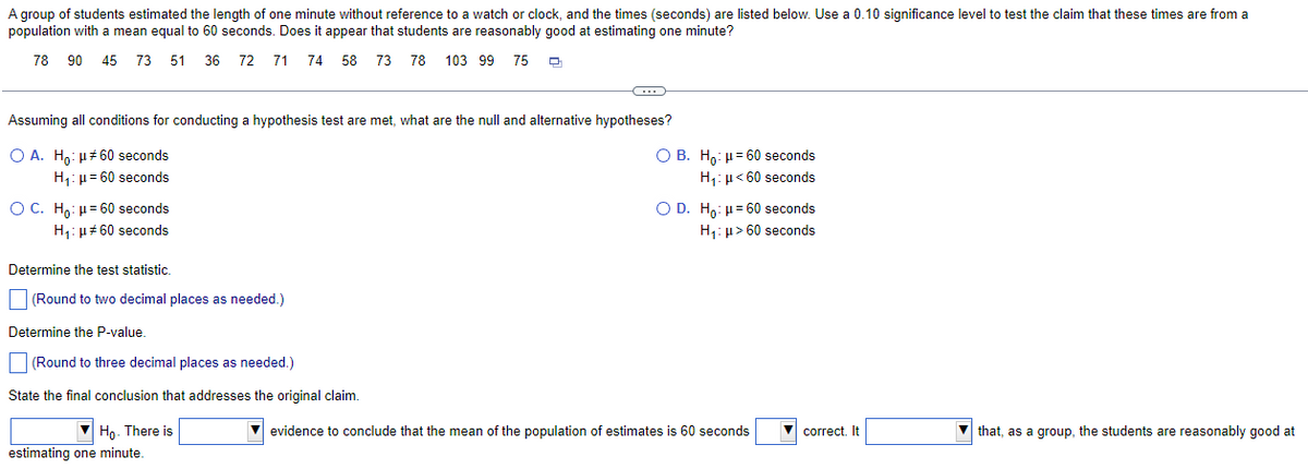 A group of students estimated the length of one minute without reference to a watch or clock, and the times (seconds) are listed below. Use a 0.10 significance level to test the claim that these times are from a
population with a mean equal to 60 seconds. Does it appear that students are reasonably good at estimating one minute?
78 90 45 73 51 36 72 71 74 58 73 78 103 99 75
Assuming all conditions for conducting a hypothesis test are met, what are the null and alternative hypotheses?
OA. Ho: μ#60 seconds
H₁: μ = 60 seconds
O C. Ho: μ= 60 seconds
H₁: #60 seconds
Determine the test statistic.
(Round to two decimal places as needed.)
Determine the P-value.
(Round to three decimal places as needed.)
State the final conclusion that addresses the original claim.
▼ Ho. There is
estimating one minute.
OB. Ho: μ= 60 seconds
H₁: H<60 seconds
O D. Ho: μ= 60 seconds
H₁: μ> 60 seconds
evidence to conclude that the mean of the population of estimates is 60 seconds
correct. It
▼
that, as a group, the students are reasonably good at