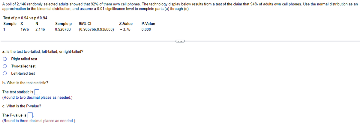 A poll of 2,146 randomly selected adults showed that 92% of them own cell phones. The technology display below results from a test of the claim that 94% of adults own cell phones. Use the normal distribution as an
approximation to the binomial distribution, and assume a 0.01 significance level to complete parts (a) through (e).
Test of p = 0.94 vs p = 0.94
Sample X
N
2,146
1
1976
Sample p
0.920783
Z-Value
(0.905766,0.935800) -3.75
The P-value is
(Round to three decimal places as needed.)
95% CI
a. Is the test two-tailed, left-tailed, or right-tailed?
O Right tailed test
Two-tailed test
O Left-tailed test
b. What is the test statistic?
The test statistic is.
(Round to two decimal places as needed.)
c. What is the P-value?
P-Value
0.000