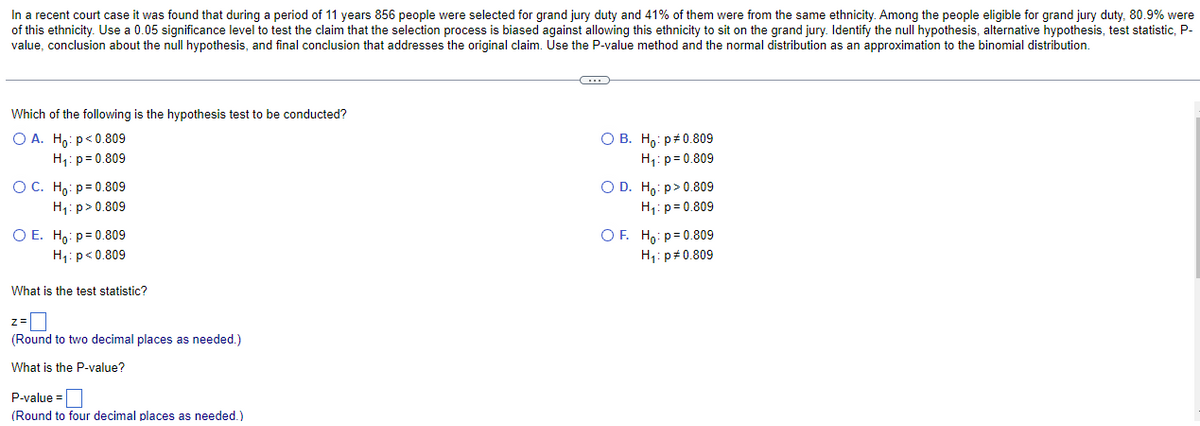 In a recent court case it was found that during a period of 11 years 856 people were selected for grand jury duty and 41% of them were from the same ethnicity. Among the people eligible for grand jury duty, 80.9% were
of this ethnicity. Use a 0.05 significance level to test the claim that the selection process is biased against allowing this ethnicity to sit on the grand jury. Identify the null hypothesis, alternative hypothesis, test statistic, P-
value, conclusion about the null hypothesis, and final conclusion that addresses the original claim. Use the P-value method and the normal distribution as an approximation to the binomial distribution.
Which of the following is the hypothesis test to be conducted?
O A. Ho: p<0.809
H₁: p=0.809
OC. Ho: p=0.809
H₁: p>0.809
O E. Ho: p=0.809
H₁: p<0.809
What is the test statistic?
z=
(Round to two decimal places as needed.)
What is the P-value?
P-value=
(Round to four decimal places as needed.)
O B. Ho: p0.809
H₁: p=0.809
O D. Ho:p> 0.809
H₁: p=0.809
OF. Ho: p=0.809
H₁: p=0.809