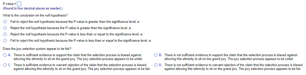 P-value=
(Round to four decimal places as needed.)
What is the conclusion on the null hypothesis?
O Fail to reject the null hypothesis because the P-value is greater than the significance level, a.
O Reject the null hypothesis because the P-value is greater than the significance level, c.
O
Reject the null hypothesis because the P-value is less than or equal to the significance level, c.
O Fail to reject the null hypothesis because the P-value is less than or equal to the significance level, a.
Does the jury selection system appear to be fair?
O A. There is sufficient evidence to support the claim that the selection process is biased against
allowing this ethnicity to sit on the grand jury. The jury selection process appears to be unfair.
There is sufficient evidence to warrant rejection of the claim that the selection process is biased
against allowing this ethnicity to sit on the grand jury. The jury selection process appears to be fair.
O C.
OB. There is not sufficient evidence to support the claim that the selection process is biased against
allowing this ethnicity to sit on the grand jury. The jury selection process appears to be unfair.
O D.
There is not sufficient evidence to warrant rejection of the claim that the selection process is biased
against allowing this ethnicity to sit on the grand jury. The jury selection process appears to be fair.