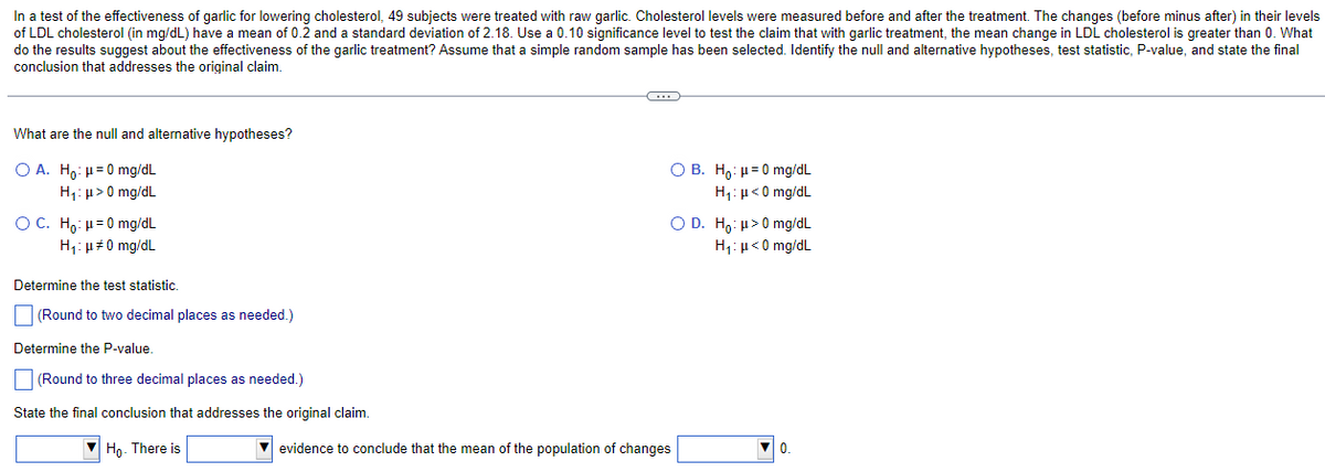 In a test of the effectiveness of garlic for lowering cholesterol, 49 subjects were treated with raw garlic. Cholesterol levels were measured before and after the treatment. The changes (before minus after) in their levels
of LDL cholesterol (in mg/dL) have a mean of 0.2 and a standard deviation of 2.18. Use a 0.10 significance level to test the claim that with garlic treatment, the mean change in LDL cholesterol is greater than 0. What
do the results suggest about the effectiveness of the garlic treatment? Assume that a simple random sample has been selected. Identify the null and alternative hypotheses, test statistic, P-value, and state the final
conclusion that addresses the original claim.
What are the null and alternative hypotheses?
OA. Ho: 0 mg/dL
H₁: μ> 0 mg/dL
OC. Ho: μ=0 mg/dL
H₁: μ#0 mg/dL
Determine the test statistic.
(Round to two decimal places as needed.)
Determine the P-value.
(Round to three decimal places as needed.)
State the final conclusion that addresses the original claim.
Ho- There is
C
OB. Ho:
H₁:
0 mg/dL
<0 mg/dL
O D. Ho: >0 mg/dL
H₁: μ<0 mg/dL
evidence to conclude that the mean of the population of changes
0.