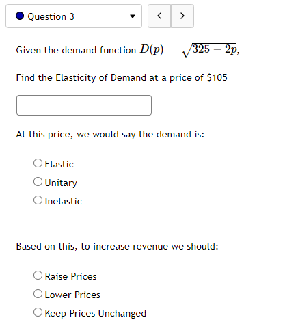 Question 3
Given the demand function D(p)
<
Elastic
O Unitary
O Inelastic
=
>
Find the Elasticity of Demand at a price of $105
Raise Prices
O Lower Prices
O Keep Prices Unchanged
/325 – 2p,
At this price, we would say the demand is:
Based on this, to increase revenue we should: