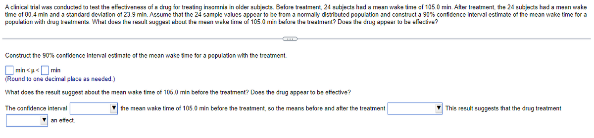 A clinical trial was conducted to test the effectiveness of a drug for treating insomnia in older subjects. Before treatment, 24 subjects had a mean wake time of 105.0 min. After treatment, the 24 subjects had a mean wake
time of 80.4 min and a standard deviation of 23.9 min. Assume that the 24 sample values appear to be from a normally distributed population and construct a 90% confidence interval estimate of the mean wake time for a
population with drug treatments. What does the result suggest about the mean wake time of 105.0 min before the treatment? Does the drug appear to be effective?
C
Construct the 90% confidence interval estimate of the mean wake time for a population with the treatment.
min<<min
(Round to one decimal place as needed.)
What does the result suggest about the mean wake time of 105.0 min before the treatment? Does the drug appear to be effective?
The confidence interval
▼an effect.
▼the mean wake time of 105.0 min before the treatment, so the means before and after the treatment
This result suggests that the drug treatment