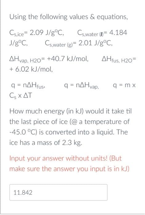 Using the following
Cs,ice 2.09 J/g °C,
J/g °C, Cs,water (g)= 2.01 J/gºC,
values & equations,
Cs,water (1)= 4.184
AHvap, H20 +40.7 kJ/mol,
+ 6.02 kJ/mol,
q = nΔΗfus,
Cs X AT
q = nΔΗvap,
11.842
AHfus, H20-
q=mx
How much energy (in kJ) would it take til
the last piece of ice (@ a temperature of
-45.0 °C) is converted into a liquid. The
ice has a mass of 2.3 kg.
Input your answer without units! (But
make sure the answer you input is in kJ)