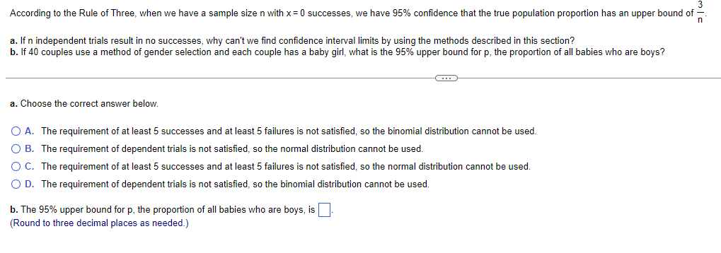 According to the Rule of Three, when we have a sample size n with x=0 successes, we have 95% confidence that the true population proportion has an upper bound of
a. If n independent trials result in no successes, why can't we find confidence interval limits by using the methods described in this section?
b. If 40 couples use a method of gender selection and each couple has a baby girl, what is the 95% upper bound for p, the proportion of all babies who are boys?
a. Choose the correct answer below.
←
O A. The requirement of at least 5 successes and at least 5 failures is not satisfied, so the binomial distribution cannot be used.
O B. The requirement of dependent trials is not satisfied, so the normal distribution cannot be used.
O C. The requirement of at least 5 successes and at least 5 failures is not satisfied, so the normal distribution cannot be used.
O D. The requirement of dependent trials is not satisfied, so the binomial distribution cannot be used.
b. The 95% upper bound for p, the proportion of all babies who are boys, is
(Round to three decimal places as needed.)