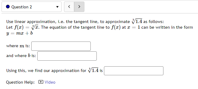 Question 2
Use linear approximation, i.e. the tangent line, to approximate 1.4 as follows:
Let f(x)=√x. The equation of the tangent line to f(x) at x = 1 can be written in the form
y = mx + b
where m is:
and where b is:
Using this, we find our approximation for 1.4 is
Question Help: Video