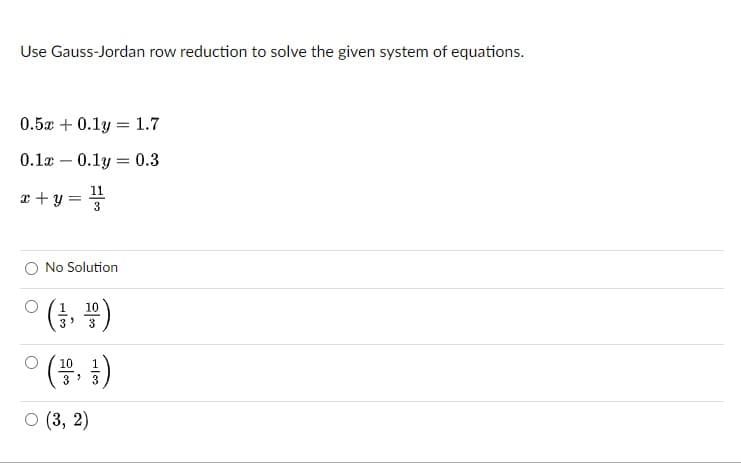 Use Gauss-Jordan row reduction to solve the given system of equations.
0.5x + 0.1y = 1.7
0.1x – 0.1y = 0.3
11
r + y =
3
No Solution
ㅇ(3, )
10
(4 })
10
1
3
о (3, 2)
