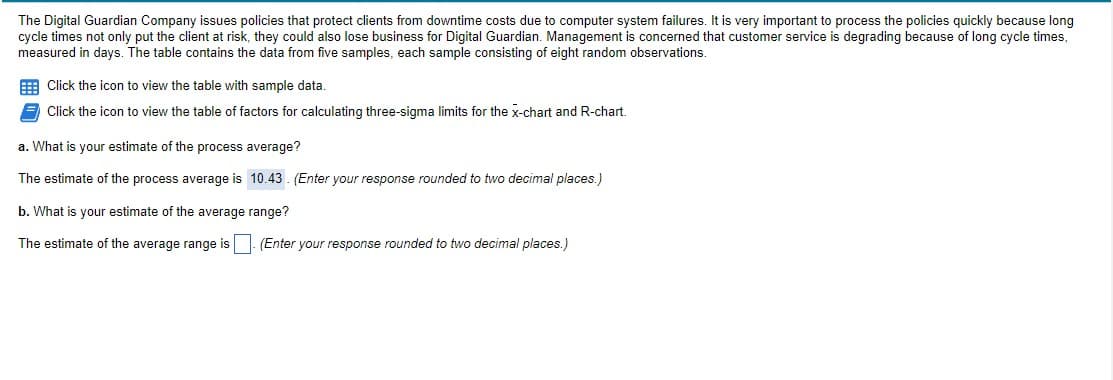 The Digital Guardian Company issues policies that protect clients from downtime costs due to computer system failures. It is very important to process the policies quickly because long
cycle times not only put the client at risk, they could also lose business for Digital Guardian. Management is concerned that customer service is degrading because of long cycle times,
measured in days. The table contains the data from five samples, each sample consisting of eight random observations.
E Click the icon to view the table with sample data.
Click the icon to view the table of factors for calculating three-sigma limits for the x-chart and R-chart.
a. What is your estimate of the process average?
The estimate of the process average is 10.43. (Enter your response rounded to two decimal places.)
b. What is your estimate of the average range?
The estimate of the average range is . (Enter your response rounded to two decimal places.)
