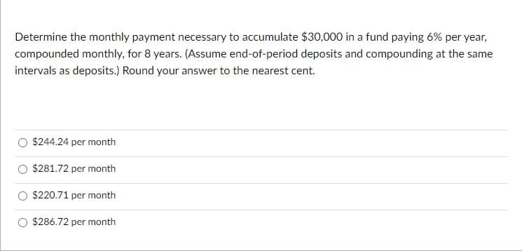 Determine the monthly payment necessary to accumulate $30,000 in a fund paying 6% per year,
compounded monthly, for 8 years. (Assume end-of-period deposits and compounding at the same
intervals as deposits.) Round your answer to the nearest cent.
$244.24 per month
$281.72 per month
$220.71 per month
$286.72 per month
